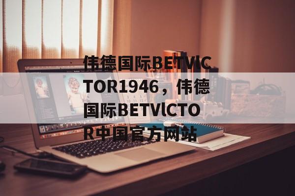 伟德国际BETVlCTOR1946，伟德国际BETVlCTOR中国官方网站