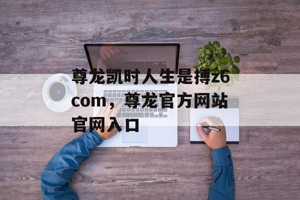 尊龙凯时人生是搏z6com，尊龙官方网站官网入口